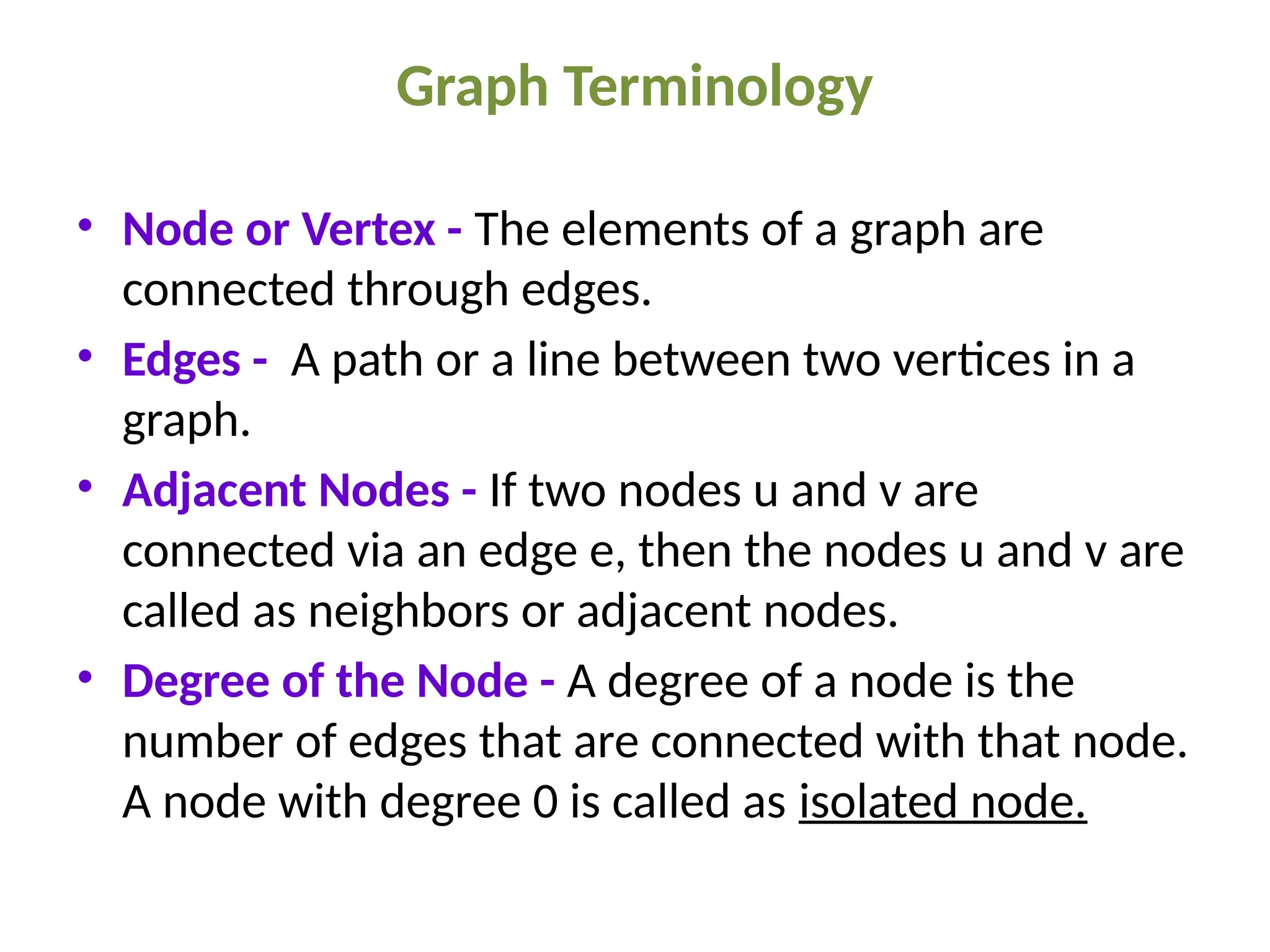 Graph Terminology
• Node or Vertex - The elements of a graph are
connected through edges.
• Edges - A path or a line between two vertices in a
graph.
• Adjacent Nodes - If two nodes u and v are
connected via an edge e, then the nodes u and v are
called as neighbors or adjacent nodes.
• Degree of the Node - A degree of a node is the
number of edges that are connected with that node.
A node with degree 0 is called as isolated node.
 