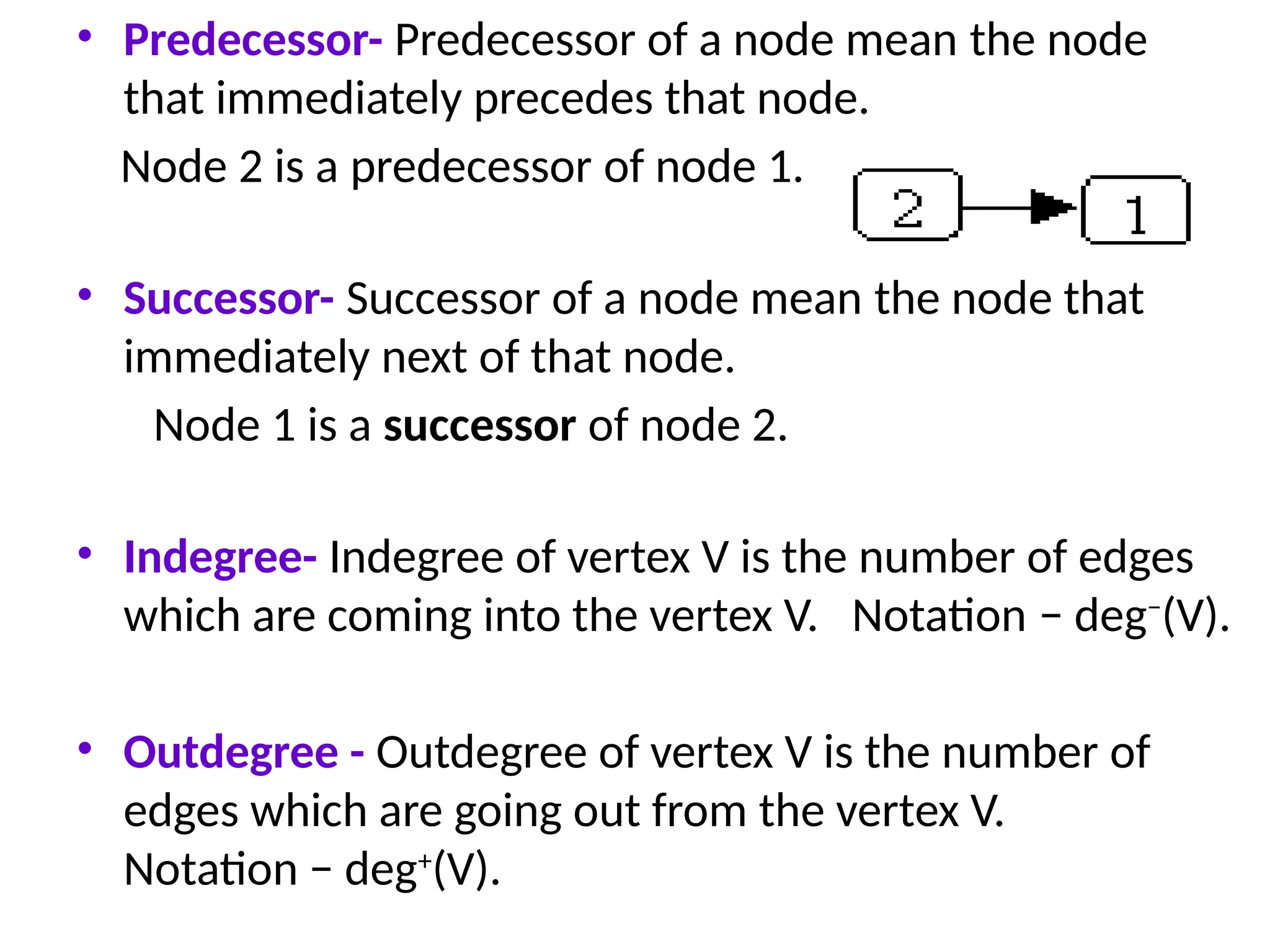 • Predecessor- Predecessor of a node mean the node
that immediately precedes that node.
Node 2 is a predecessor of node 1.
• Successor- Successor of a node mean the node that
immediately next of that node.
Node 1 is a successor of node 2.
• Indegree- Indegree of vertex V is the number of edges
which are coming into the vertex V. Notation − deg−
(V).
• Outdegree - Outdegree of vertex V is the number of
edges which are going out from the vertex V.
Notation − deg+
(V).
 