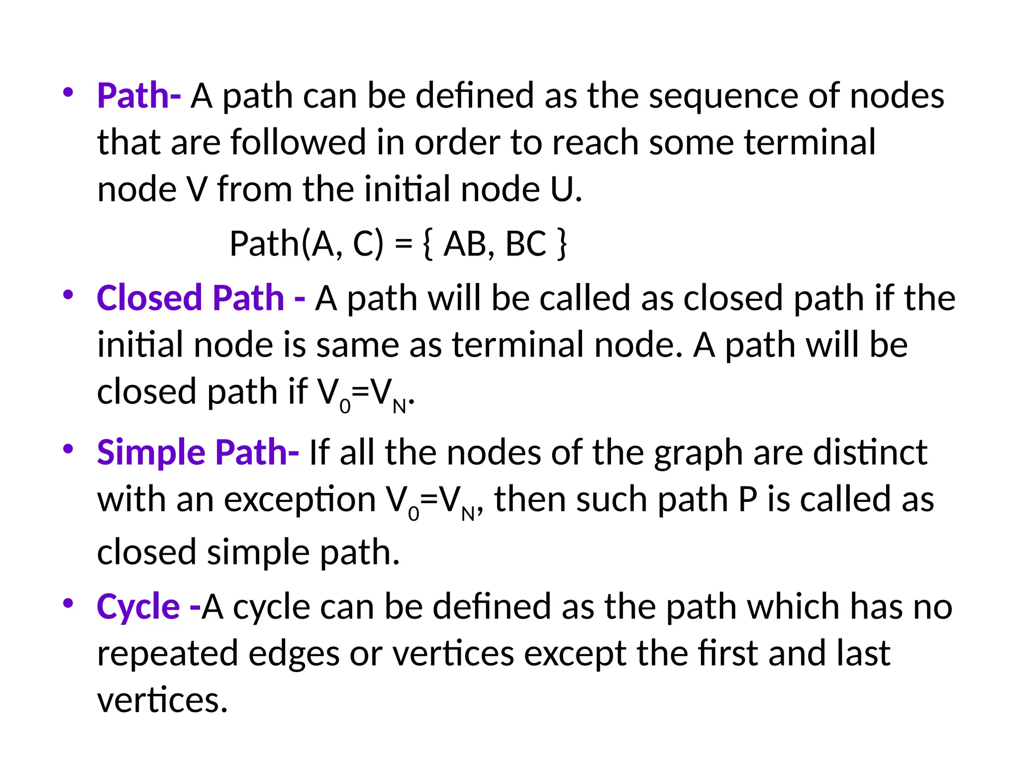 • Path- A path can be defined as the sequence of nodes
that are followed in order to reach some terminal
node V from the initial node U.
Path(A, C) = { AB, BC }
• Closed Path - A path will be called as closed path if the
initial node is same as terminal node. A path will be
closed path if V0=VN.
• Simple Path- If all the nodes of the graph are distinct
with an exception V0=VN, then such path P is called as
closed simple path.
• Cycle -A cycle can be defined as the path which has no
repeated edges or vertices except the first and last
vertices.
 