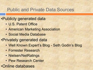 Public and Private Data Sources
•Publicly generated data
• U.S. Patent Office
• American Marketing Association
• Social Media Database
•Privately generated data
• Well Known Expert’s Blog - Seth Godin’s Blog
• Forrester Research
• Nielsen/NetRatings
• Pew Research Center
•Online databases
 