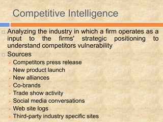Competitive Intelligence
 Analyzing the industry in which a firm operates as a
input to the firms' strategic positioning to
understand competitors vulnerability
 Sources
 Competitors press release
 New product launch
 New alliances
 Co-brands
 Trade show activity
 Social media conversations
 Web site logs
 Third-party industry specific sites
 