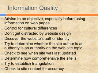 Information Quality
 Advise to be objective, especially before using
information on web pages
 Control for cultural differences
 Don’t get distracted by website design
 Discover the website’s author identity
 Try to determine whether the site author is an
authority is an authority on the web site topic
 Check to see when site was last updated
 Determine how comprehensive the site is
 Try to establish triangulation
 Check to site content for accuracy
 