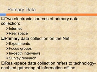 Primary Data
Two electronic sources of primary data
collection:
Internet
Real space
Primary data collection on the Net:
Experiments
Focus groups
In-depth interviews
Survey research
Real-space data collection refers to technology-
enabled gathering of information offline.
 