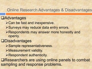 Online Research Advantages & Disadvantages
Advantages
Can be fast and inexpensive.
Surveys may reduce data entry errors.
Respondents may answer more honestly and
openly.
Disadvantages
Sample representativeness.
Measurement validity.
Respondent authenticity.
Researchers are using online panels to combat
sampling and response problems.
 