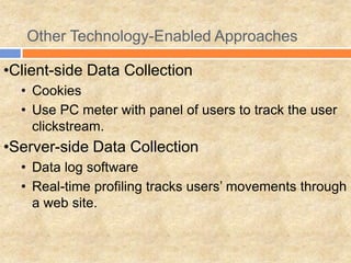 Other Technology-Enabled Approaches
•Client-side Data Collection
• Cookies
• Use PC meter with panel of users to track the user
clickstream.
•Server-side Data Collection
• Data log software
• Real-time profiling tracks users’ movements through
a web site.
 