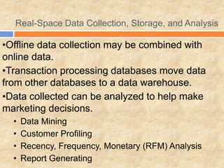 Real-Space Data Collection, Storage, and Analysis
•Offline data collection may be combined with
online data.
•Transaction processing databases move data
from other databases to a data warehouse.
•Data collected can be analyzed to help make
marketing decisions.
• Data Mining
• Customer Profiling
• Recency, Frequency, Monetary (RFM) Analysis
• Report Generating
 