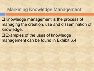 Marketing Knowledge Management
Knowledge management is the process of
managing the creation, use and dissemination of
knowledge.
Examples of the uses of knowledge
management can be found in Exhibit 6.4.
 