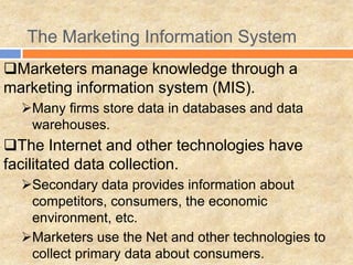 The Marketing Information System
Marketers manage knowledge through a
marketing information system (MIS).
Many firms store data in databases and data
warehouses.
The Internet and other technologies have
facilitated data collection.
Secondary data provides information about
competitors, consumers, the economic
environment, etc.
Marketers use the Net and other technologies to
collect primary data about consumers.
 