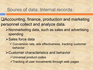 Soures of data: Internal records
Accounting, finance, production and marketing
personnel collect and analyze data.
Nonmarketing data, such as sales and advertising
spending
Sales force data
Conversion rate, ads effectiveness, tracking customer
behavior
Customer characteristics and behavior
Universal product codes
Tracking of user movements through web pages
 
