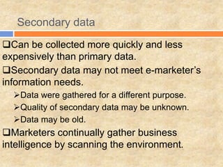 Secondary data
Can be collected more quickly and less
expensively than primary data.
Secondary data may not meet e-marketer’s
information needs.
Data were gathered for a different purpose.
Quality of secondary data may be unknown.
Data may be old.
Marketers continually gather business
intelligence by scanning the environment.
 