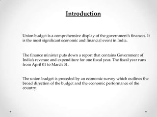 Introduction
Union budget is a comprehensive display of the government’s finances. It
is the most significant economic and financial event in India.
The finance minister puts down a report that contains Government of
India’s revenue and expenditure for one fiscal year. The fiscal year runs
from April 01 to March 31.
The union budget is preceded by an economic survey which outlines the
broad direction of the budget and the economic performance of the
country.
 