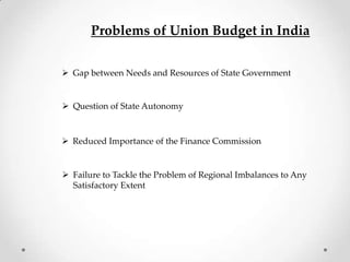 Problems of Union Budget in India
 Gap between Needs and Resources of State Government
 Question of State Autonomy
 Reduced Importance of the Finance Commission
 Failure to Tackle the Problem of Regional Imbalances to Any
Satisfactory Extent
 