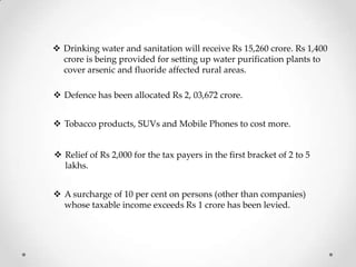  Defence has been allocated Rs 2, 03,672 crore.
 Drinking water and sanitation will receive Rs 15,260 crore. Rs 1,400
crore is being provided for setting up water purification plants to
cover arsenic and fluoride affected rural areas.
 Tobacco products, SUVs and Mobile Phones to cost more.
 Relief of Rs 2,000 for the tax payers in the first bracket of 2 to 5
lakhs.
 A surcharge of 10 per cent on persons (other than companies)
whose taxable income exceeds Rs 1 crore has been levied.
 