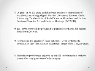  A grant of Rs 100 crore each has been made to 4 institutions of
excellence including Aligarh Muslim University, Banaras Hindu
University, Tata Institute of Social Sciences, Guwahati and Indian
National Trust for Art and Cultural Heritage (INTACH).
 Rs 14,000 crore will be provided to public sector banks for capital
infusion in 2013-14.
 Technology Up gradation Fund Scheme (TUFS) for textile to
continue in 12th Plan with an investment target of Rs 1, 51,000 crore.
 Benefits or preferences enjoyed by MSME to continue up to three
years after they grow out of this category.
 
