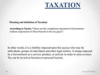 TAXATION
July 24, 2013 17
Meaning and definition of Taxation:
According to Taylor, “Taxes are the compulsory payment to Government
without expectation of direct benefit to the tax payer‖.
In other words, it is a liability imposed upon the assesse who may be
individuals, groups of individuals and other legal entities. A charge imposed
by a Government on a service, product, or activity in order to raise revenue.
Tax can be levied on business or personal income.
 