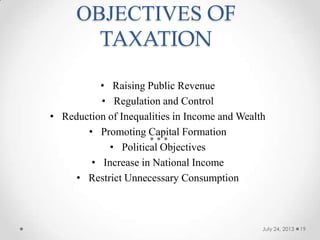 OBJECTIVES OF
TAXATION
• Raising Public Revenue
• Regulation and Control
• Reduction of Inequalities in Income and Wealth
• Promoting Capital Formation
• Political Objectives
• Increase in National Income
• Restrict Unnecessary Consumption
July 24, 2013 19
 