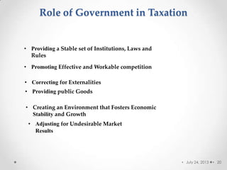 Role of Government in Taxation
• July 24, 2013 • 20
• Providing a Stable set of Institutions, Laws and
Rules
• Promoting Effective and Workable competition
• Correcting for Externalities
• Providing public Goods
• Creating an Environment that Fosters Economic
Stability and Growth
• Adjusting for Undesirable Market
Results
 