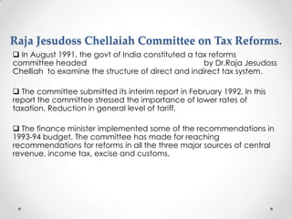 Raja Jesudoss Chellaiah Committee on Tax Reforms.
 In August 1991, the govt of India constituted a tax reforms
committee headed by Dr.Raja Jesudoss
Chelliah to examine the structure of direct and indirect tax system.
 The committee submitted its interim report in February 1992. In this
report the committee stressed the importance of lower rates of
taxation. Reduction in general level of tariff.
 The finance minister implemented some of the recommendations in
1993-94 budget. The committee has made for reaching
recommendations for reforms in all the three major sources of central
revenue, income tax, excise and customs.
 