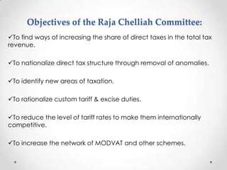 Objectives of the Raja Chelliah Committee:
To find ways of increasing the share of direct taxes in the total tax
revenue.
To nationalize direct tax structure through removal of anomalies.
To identify new areas of taxation.
To rationalize custom tariff & excise duties.
To reduce the level of tariff rates to make them internationally
competitive.
To increase the network of MODVAT and other schemes.
 