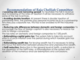 Recommendation of Raja Chelliah Committee:
Lowering rate and narrowing spread: To neutralize the fall in revenue
due to lowering of the rates of taxation it will be necessary to withdraw
some of the tax incentives.
Avoiding double taxation: At present there is double taxation of
partnership firms. The partners pay personal income tax & as a partnership
firm they pay corporate tax. This has to be avoided to lift the industrial
sector.
Reducing rate differences between domestic and foreign companies: To
encourage the flow of foreign capital it is also necessary to reduce tax
rate to foreign companies.
The tax rates on domestic and foreign companies to 7.5% profit.
Rationalizing capital gains tax: The system fails to take into account
effects of price inflation over the period during which taxable gain has
occurred.
Rationalizing wealth tax: For levying wealth tax it is necessary to bring
into focus the distinction between productive and unproductive wealth.
Tariff reduction: Reduction in the general level of tariffs, a reduction in
the dispersion of the tariff rates, a rationalization of the system with
abolition of the numerous end-use exemptions and concessions.
 