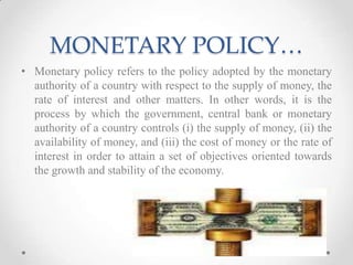 MONETARY POLICY…
• Monetary policy refers to the policy adopted by the monetary
authority of a country with respect to the supply of money, the
rate of interest and other matters. In other words, it is the
process by which the government, central bank or monetary
authority of a country controls (i) the supply of money, (ii) the
availability of money, and (iii) the cost of money or the rate of
interest in order to attain a set of objectives oriented towards
the growth and stability of the economy.
 