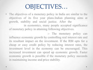 OBJECTIVES…
• The objectives of a monetary policy in India are similar to the
objectives of its five year plans.Indian planning aims at
growth, stability and social justice. After the Keynesian
revolution in economics, many people accepted significance
of monetary policy in attaining following objectives.
• Rapid Economic Growth :- The monetary policy can
influence economic growth by controlling real interest rate and
its resultant impact on the investment. If the RBI opts for a
cheap or easy credit policy by reducing interest rates, the
investment level in the economy can be encouraged. This
increased investment can speed up economic growth. Faster
economic growth is possible if the monetary policy succeeds
in maintaining income and price stability.
 