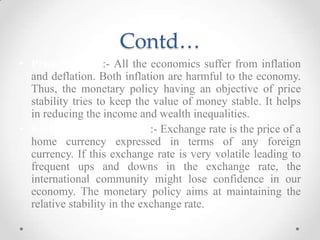 Contd…
• Price Stability:- All the economics suffer from inflation
and deflation. Both inflation are harmful to the economy.
Thus, the monetary policy having an objective of price
stability tries to keep the value of money stable. It helps
in reducing the income and wealth inequalities.
• Exchange Rate Stability:- Exchange rate is the price of a
home currency expressed in terms of any foreign
currency. If this exchange rate is very volatile leading to
frequent ups and downs in the exchange rate, the
international community might lose confidence in our
economy. The monetary policy aims at maintaining the
relative stability in the exchange rate.
 