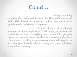 Contd…
• Balance of Payments (BOP) Equilibrium:- Many developing
countries like India suffers from the Disequilibrium in the
BOP. RBI through its monetary policy tries to maintain
equilibrium in the balance of payments.
• Full Employment :- It refers to absence of involuntary
unemployment. In simple words 'Full Employment' stands for
a situation in which everybody who wants jobs get jobs.
However it does not mean that there is a Zero unemployment.
If the monetary policy is expansionary then credit supply can
be encouraged. It could help in creating more jobs in different
sector of the economy.
 