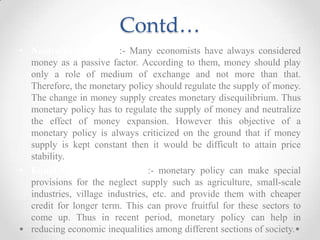 Contd…
• Neutrality of Money:- Many economists have always considered
money as a passive factor. According to them, money should play
only a role of medium of exchange and not more than that.
Therefore, the monetary policy should regulate the supply of money.
The change in money supply creates monetary disequilibrium. Thus
monetary policy has to regulate the supply of money and neutralize
the effect of money expansion. However this objective of a
monetary policy is always criticized on the ground that if money
supply is kept constant then it would be difficult to attain price
stability.
• Equal Income Distribution:- monetary policy can make special
provisions for the neglect supply such as agriculture, small-scale
industries, village industries, etc. and provide them with cheaper
credit for longer term. This can prove fruitful for these sectors to
come up. Thus in recent period, monetary policy can help in
reducing economic inequalities among different sections of society.
 