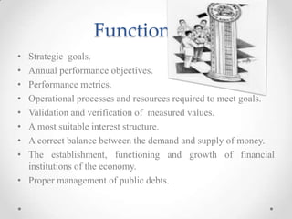 Functions…
• Strategic goals.
• Annual performance objectives.
• Performance metrics.
• Operational processes and resources required to meet goals.
• Validation and verification of measured values.
• A most suitable interest structure.
• A correct balance between the demand and supply of money.
• The establishment, functioning and growth of financial
institutions of the economy.
• Proper management of public debts.
 