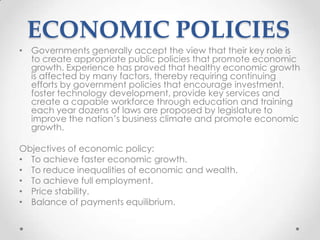 ECONOMIC POLICIES
• Governments generally accept the view that their key role is
to create appropriate public policies that promote economic
growth. Experience has proved that healthy economic growth
is affected by many factors, thereby requiring continuing
efforts by government policies that encourage investment,
foster technology development, provide key services and
create a capable workforce through education and training
each year dozens of laws are proposed by legislature to
improve the nation‟s business climate and promote economic
growth.
Objectives of economic policy:
• To achieve faster economic growth.
• To reduce inequalities of economic and wealth.
• To achieve full employment.
• Price stability.
• Balance of payments equilibrium.
 