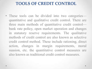TOOLS OF CREDIT CONTROL
• These tools can be divided into two categories—
quantitative and qualitative credit control. There are
three main methods of quantitative credit control—
bank rate policy, open market operation and changes
in statutory reserve requirements. The qualitative
methods of credit control are also known as selective
credit control method. These include rationing, direct
action, changes in margin requirements, moral
suasion, etc. the quantitative control measures are
also known as traditional credit control measures.
 