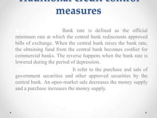 Traditional credit control
measures
• Bank rate policy: Bank rate is defined as the official
minimum rate at which the central bank rediscounts approved
bills of exchange. When the central bank raises the bank rate,
the obtaining fund from the central bank becomes costlier for
commercial banks. The reverse happens when the bank rate is
lowered during the period of depression.
• Open-market operation: It refer to the purchase and sale of
government securities and other approved securities by the
central bank. An open-market sale decreases the money supply
and a purchase increases the money supply.
 