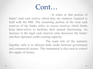 Cont…
• Cash reverse requirements:- : It refers to that portion of
banks’ total cash reserve which they are statutory required to
hold with the RBI. The remaining portion of the total cash
reserves of the banks refers to excess reserves which banks
keep them-selves to facilitate their normal functioning. An
increase in the legal cash reserves ratio decreases the banks’
and their optimum credit creating capacity.
• Statutory liquidity ratio: The main role of the statutory
liquidity ratio is to allocate bank credit between government
and commercial sectors. This instrument is also used to control
the supply of money.
 