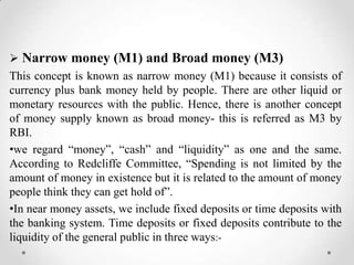  Narrow money (M1) and Broad money (M3)
This concept is known as narrow money (M1) because it consists of
currency plus bank money held by people. There are other liquid or
monetary resources with the public. Hence, there is another concept
of money supply known as broad money- this is referred as M3 by
RBI.
•we regard ―money‖, ―cash‖ and ―liquidity‖ as one and the same.
According to Redcliffe Committee, ―Spending is not limited by the
amount of money in existence but it is related to the amount of money
people think they can get hold of‖.
•In near money assets, we include fixed deposits or time deposits with
the banking system. Time deposits or fixed deposits contribute to the
liquidity of the general public in three ways:-
 