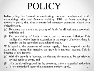 POLICY
Indian policy has focused on accelerating economic development, while
maintaining price and financial stability. RBI has been adopting a
monetary policy that aims at controlled monetary expansion whose twin
objectives are,
(a) To ensure that there is no paucity of funds for all legitimate economic
activities and
(b) The availability of funds is not excessive to cause inflation. This
implies that while there is expansion in the supply of money, there is
restraint on the secondary expansion of credit.
With regard to the expansion of money supply, it has to expand it to the
extent that it more than matches the growth in national income. This is
because of two factors:
(a) With the growth in incomes, the demand for money to be set aside as
savings tends to go up, and
(b) with the sizeable growth in the economy, there is a gradual reduction
in non-monetized sector that augments money supply.
 