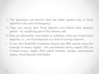 1) The depositors can borrow from the banks against time or fixed
deposits in the case of emergency.
2) They can encash their fixed deposits even before their maturity
period – by sacrificing part of the interest; and
3) They are allowed by some banks to withdraw, from out of their fixed
deposits; i.e., use fixed deposits as a form of savings deposits.
• It was after Redcliffe Committee Report that RBI started using two
concepts of money supply – the conventional money supply (M1) an
d broad money supply (M3) which includes, besides conventional
money, fixed deposits with banks.
 