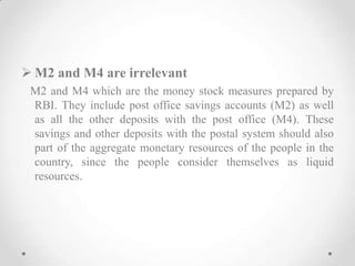  M2 and M4 are irrelevant
M2 and M4 which are the money stock measures prepared by
RBI. They include post office savings accounts (M2) as well
as all the other deposits with the post office (M4). These
savings and other deposits with the postal system should also
part of the aggregate monetary resources of the people in the
country, since the people consider themselves as liquid
resources.
 