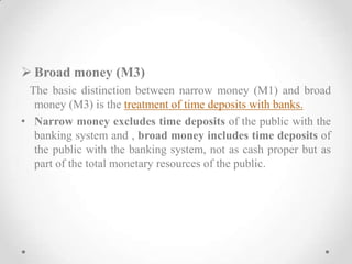  Broad money (M3)
The basic distinction between narrow money (M1) and broad
money (M3) is the treatment of time deposits with banks.
• Narrow money excludes time deposits of the public with the
banking system and , broad money includes time deposits of
the public with the banking system, not as cash proper but as
part of the total monetary resources of the public.
 