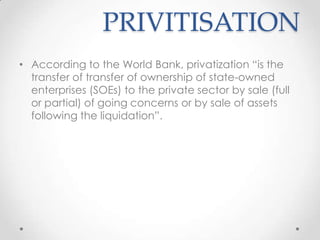 PRIVITISATION
• According to the World Bank, privatization “is the
transfer of transfer of ownership of state-owned
enterprises (SOEs) to the private sector by sale (full
or partial) of going concerns or by sale of assets
following the liquidation”.
 