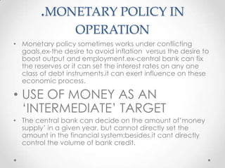 .MONETARY POLICY IN
OPERATION
• Monetary policy sometimes works under conflicting
goals,ex-the desire to avoid inflation versus the desire to
boost output and employment.ex-central bank can fix
the reserves or it can set the interest rates on any one
class of debt instruments.it can exert influence on these
economic process.
• USE OF MONEY AS AN
„INTERMEDIATE‟ TARGET
• The central bank can decide on the amount of‟money
supply‟ in a given year, but cannot directly set the
amount in the financial system;besides,it cant directly
control the volume of bank credit.
 