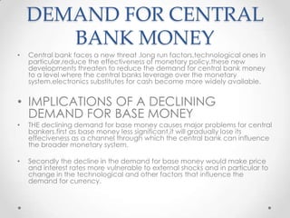 DEMAND FOR CENTRAL
BANK MONEY
• Central bank faces a new threat .long run factors,technological ones in
particular,reduce the effectiveness of monetary policy.these new
developments threaten to reduce the demand for central bank money
to a level where the central banks leverage over the monetary
system.electronics substitutes for cash become more widely available.
• IMPLICATIONS OF A DECLINING
DEMAND FOR BASE MONEY
• THE declining demand for base money causes major problems for central
bankers.first as base money less significant,it will gradually lose its
effeciveness as a channel through which the central bank can influence
the broader monetary system.
• Secondly the decline in the demand for base money would make price
and interest rates more vulnerable to external shocks and in particular to
change in the technological and other factors that influence the
demand for currency.
 