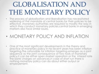 GLOBALISATION AND
THE MONETARY POLICY
• The process of globalisation and liberalisation has necessitated
widening of the mandate of central banks.for their policies to be
effective ,monetary authorities are required to modify the way in
which they conduct monetary policies.central banks in emerging
markets also face similar issues.
• MONETARY POLICY AND INFLATION
• One of the most significant developments in the theory and
practice of monetary policy in he recent years has been inflation
targeting.The rationable for inflation targeting emerges as a joint
sequence as the joint consequence of two tools of monetary
policy.it can be either open market operation or the interest rate
the bank charges on advances.in case of short run there is
nothing monetary policy can do about either output or
employement.
 