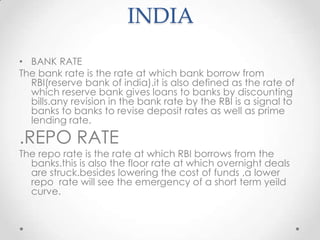 INDIA
• BANK RATE
The bank rate is the rate at which bank borrow from
RBI(reserve bank of india).it is also defined as the rate of
which reserve bank gives loans to banks by discounting
bills.any revision in the bank rate by the RBI is a signal to
banks to banks to revise deposit rates as well as prime
lending rate.
.REPO RATE
The repo rate is the rate at which RBI borrows from the
banks.this is also the floor rate at which overnight deals
are struck.besides lowering the cost of funds ,a lower
repo rate will see the emergency of a short term yeild
curve.
 