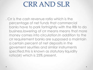 CRR AND SLR
. Crr is the cash revenue ratio which is the
percentage of net funds that commercial
banks have to park fortnightly with the RBI to do
business.lowering of crr means means that more
money comes into circulation.In addition to the
crr requirement banks are supposed o maintain
a certain percent of net deposits in the
govement seurities and similar instruments
specified.this is known as statutory liquidity
ratio(slr) which is 25% present.
 