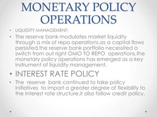 MONETARY POLICY
OPERATIONS
• LIQUIDITY MANAGEMENT:
• The reserve bank modulates market liquidity
through a mix of repo operations.as a capital flows
persisted,the reserve bank portfolio necessited a
switch from out right OMO TO REPO operations.the
monetary policy operations has emerged as a key
instrument of liquidity management.
• INTEREST RATE POLICY
• The reserve bank continued to take policy
initiatives to impart a greater degree of flexibility to
the interest rate structure.it also follow credit policy.
 