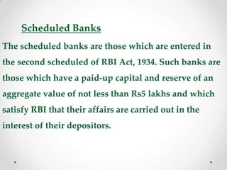 Scheduled Banks
The scheduled banks are those which are entered in
the second scheduled of RBI Act, 1934. Such banks are
those which have a paid-up capital and reserve of an
aggregate value of not less than Rs5 lakhs and which
satisfy RBI that their affairs are carried out in the
interest of their depositors.
 