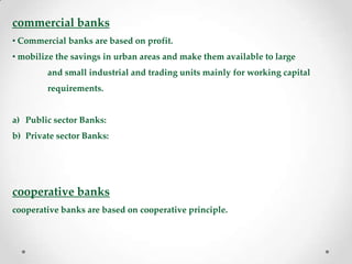 commercial banks
• Commercial banks are based on profit.
• mobilize the savings in urban areas and make them available to large
and small industrial and trading units mainly for working capital
requirements.
a) Public sector Banks:
b) Private sector Banks:
cooperative banks
cooperative banks are based on cooperative principle.
 