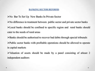 BANKING SECTOR REFORMS
No Bar To Set Up New Banks In Private Sector
No difference in treatment between public sector and private sector banks
Local banks should be confined to specific region and rural banks should
cater to the needs of rural areas
Banks should be authorised to recover bad debts through special tribunals
Public sector banks with profitable operations should be allowed to operate
in capital markets
Valuation of assets should be made by a panel consisting of atleast 2
independent auditors
 
