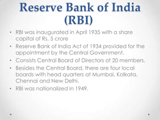 Reserve Bank of India
(RBI)
• RBI was inaugurated in April 1935 with a share
capital of Rs. 5 crore
• Reserve Bank of India Act of 1934 provided for the
appointment by the Central Government.
• Consists Central Board of Directors of 20 members.
• Besides the Central Board, there are four local
boards with head quarters at Mumbai, Kolkata,
Chennai and New Delhi.
• RBI was nationalized in 1949.
 